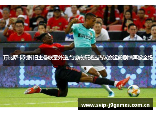 万比萨卡对阵旧主曼联意外送点成转折球迷热议命运般剧情再掀全场 万比萨卡对阵旧主曼联意外送点成转折球迷热议命运般剧情再掀全场