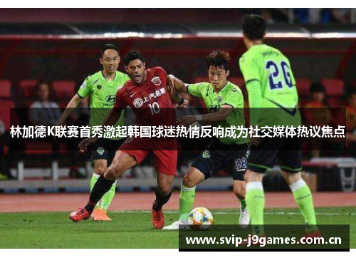 林加德K联赛首秀激起韩国球迷热情反响成为社交媒体热议焦点 林加德K联赛首秀激起韩国球迷热情反响成为社交媒体热议焦点